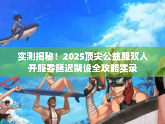 实测揭秘！2025顶尖公益服双人开服零延迟架设全攻略实录