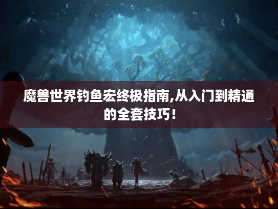 魔兽世界钓鱼宏终极指南,从入门到精通的全套技巧！