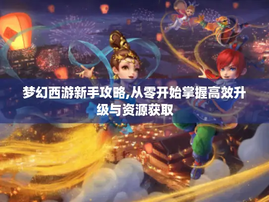梦幻西游新手攻略,从零开始掌握高效升级与资源获取