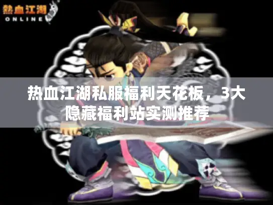 热血江湖私服福利天花板,3大隐藏福利站实测推荐 热血江湖私服福利天花板,3大隐藏福利站实测推荐