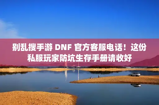 别乱搜手游 DNF 官方客服电话！这份私服玩家防坑生存手册请收好