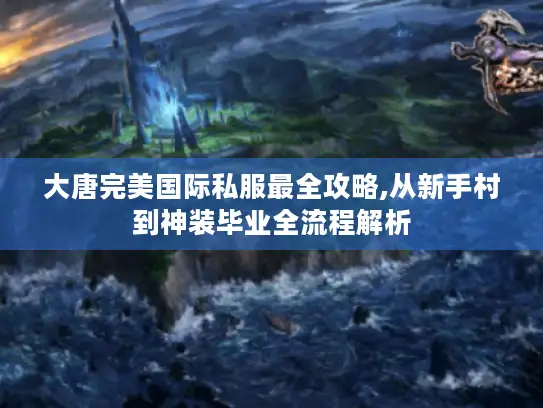 大唐完美国际私服最全攻略,从新手村到神装毕业全流程解析