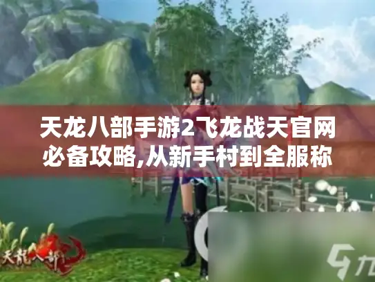天龙八部手游2飞龙战天官网必备攻略,从新手村到全服称霸指南