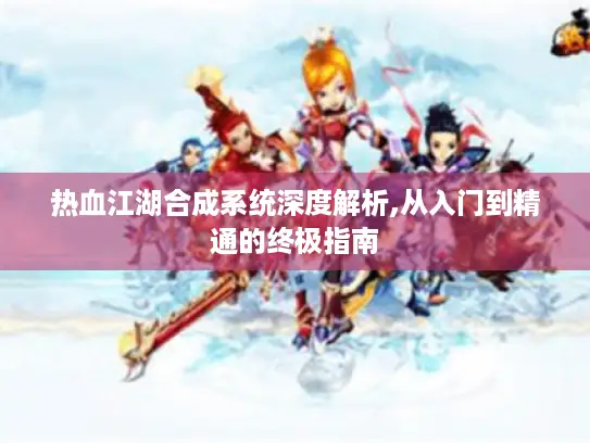 热血江湖合成系统深度解析,从入门到精通的终极指南 热血江湖合成系统深度解析,从入门到精通的终极指南