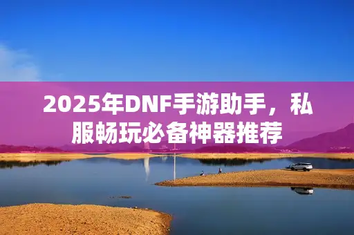 2025年DNF手游助手，私服畅玩必备神器推荐