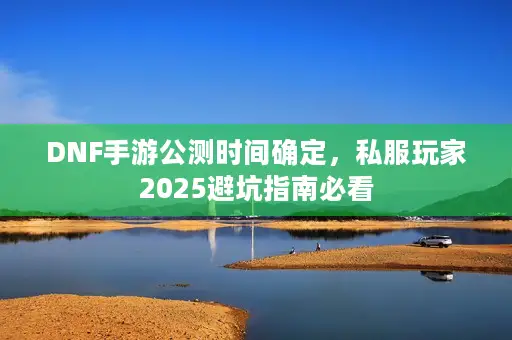 DNF手游公测时间确定，私服玩家2025避坑指南必看