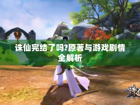 诛仙完结了吗?原著与游戏剧情全解析