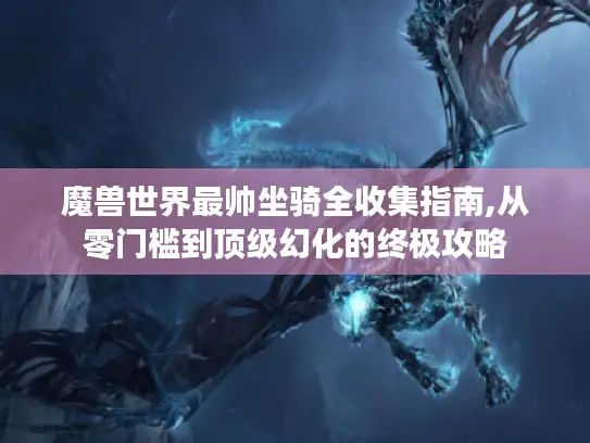 魔兽世界最帅坐骑全收集指南,从零门槛到顶级幻化的终极攻略