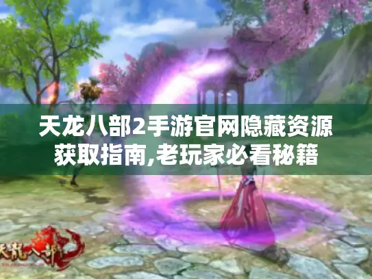 天龙八部2手游官网隐藏资源获取指南,老玩家必看秘籍