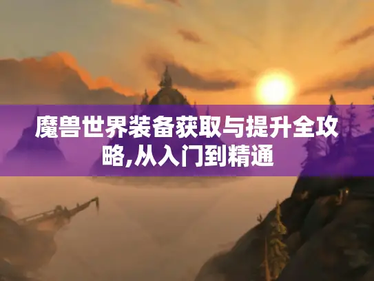魔兽世界装备获取与提升全攻略,从入门到精通
