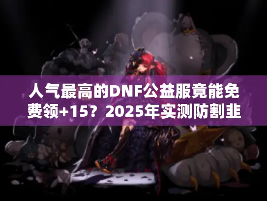 人气最高的DNF公益服竟能免费领+15？2025年实测防割韭菜手册