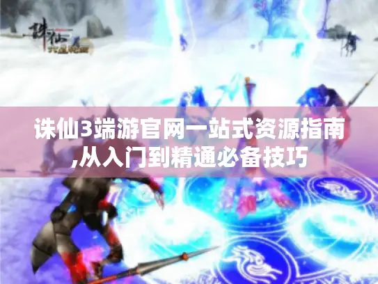 诛仙3端游官网一站式资源指南,从入门到精通必备技巧 诛仙3端游官网一站式资源指南,从入门到精通必备技巧