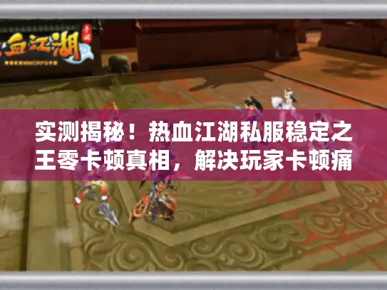 实测揭秘！热血江湖私服稳定之王零卡顿真相，解决玩家卡顿痛点！