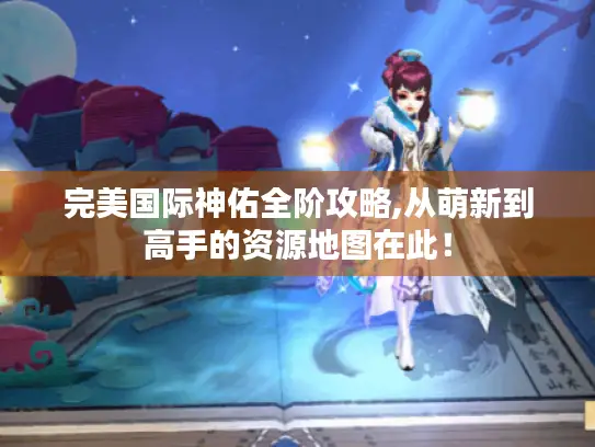 完美国际神佑全阶攻略,从萌新到高手的资源地图在此！