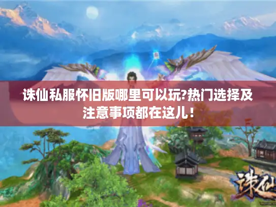 诛仙私服怀旧版哪里可以玩?热门选择及注意事项都在这儿！