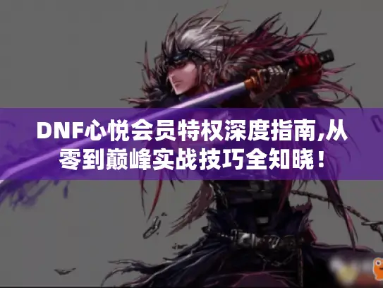 DNF心悦会员特权深度指南,从零到巅峰实战技巧全知晓！