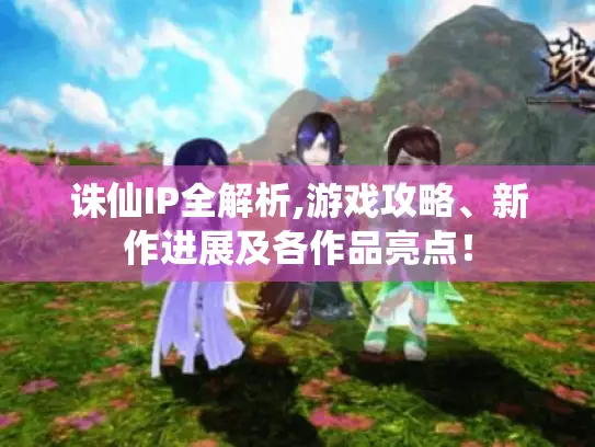 诛仙IP全解析,游戏攻略、新作进展及各作品亮点！