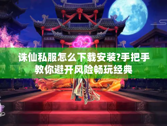 诛仙私服怎么下载安装?手把手教你避开风险畅玩经典