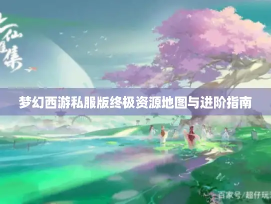 梦幻西游私服版终极资源地图与进阶指南 梦幻西游私服版终极资源地图与进阶指南