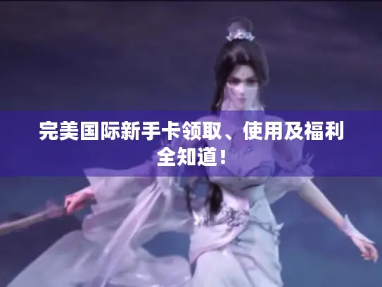 完美国际新手卡领取、使用及福利全知道！