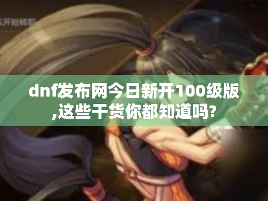 dnf发布网今日新开100级版,这些干货你都知道吗?