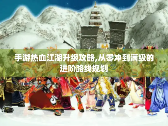 手游热血江湖升级攻略,从零冲到满级的进阶路线规划 手游热血江湖升级攻略,从零冲到满级的进阶路线规划