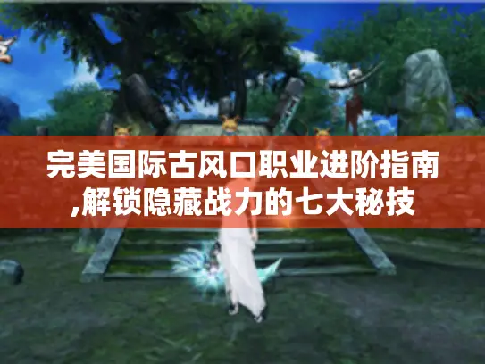 完美国际古风口职业进阶指南,解锁隐藏战力的七大秘技