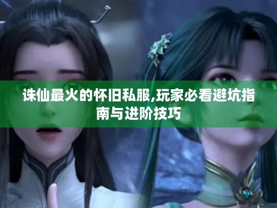 诛仙最火的怀旧私服,玩家必看避坑指南与进阶技巧