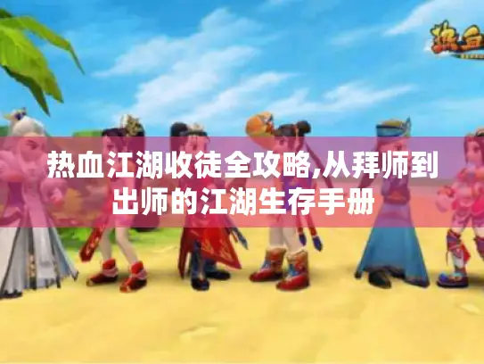 热血江湖收徒全攻略,从拜师到出师的江湖生存手册