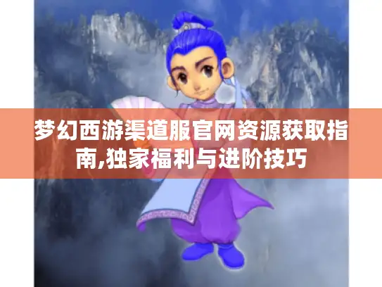 梦幻西游渠道服官网资源获取指南,独家福利与进阶技巧 梦幻西游渠道服官网资源获取指南,独家福利与进阶技巧