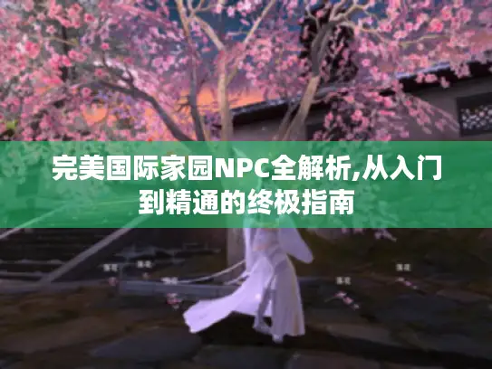 完美国际家园NPC全解析,从入门到精通的终极指南