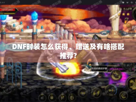 DNF时装怎么获得、赠送及有啥搭配推荐?