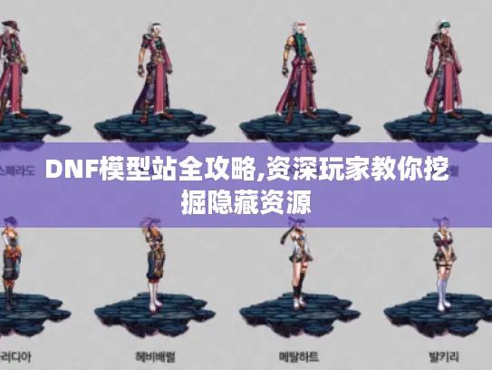 DNF模型站全攻略,资深玩家教你挖掘隐藏资源