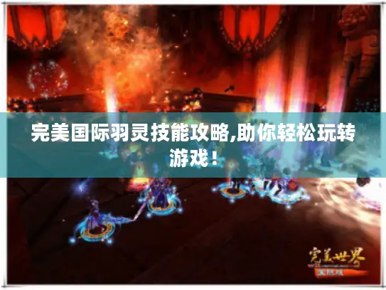 完美国际羽灵技能攻略,助你轻松玩转游戏！
