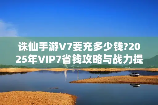 诛仙手游V7要充多少钱?2025年VIP7省钱攻略与战力提升技巧