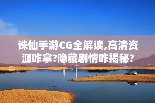 诛仙手游CG全解读,高清资源咋拿?隐藏剧情咋揭秘?