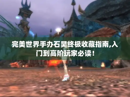 完美世界手办石昊终极收藏指南,入门到高阶玩家必读！