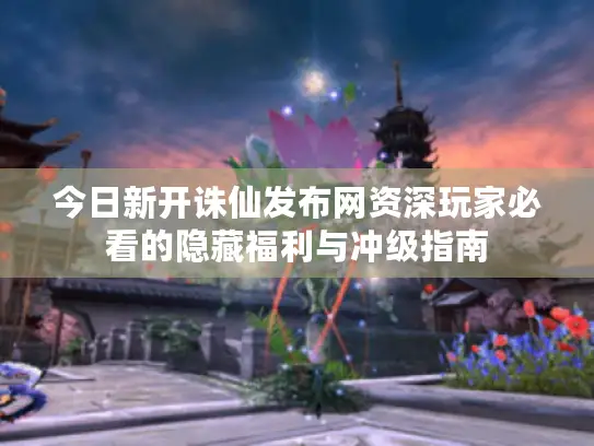 今日新开诛仙发布网资深玩家必看的隐藏福利与冲级指南