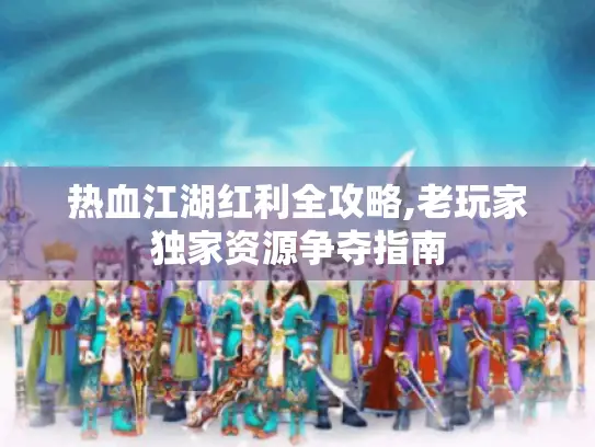 热血江湖红利全攻略,老玩家独家资源争夺指南 热血江湖红利全攻略,老玩家独家资源争夺指南
