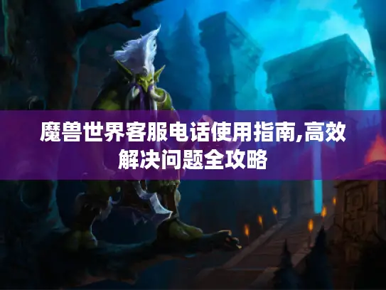 魔兽世界客服电话使用指南,高效解决问题全攻略