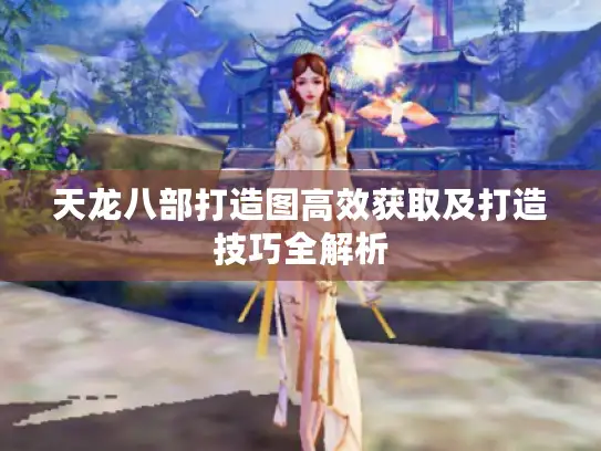 天龙八部打造图高效获取及打造技巧全解析 天龙八部打造图高效获取及打造技巧全解析