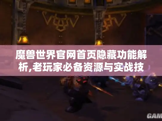 魔兽世界官网首页隐藏功能解析,老玩家必备资源与实战技巧 魔兽世界官网首页隐藏功能解析,老玩家必备资源与实战技巧