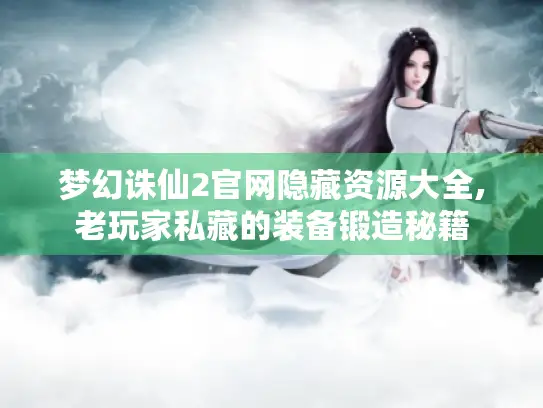 梦幻诛仙2官网隐藏资源大全,老玩家私藏的装备锻造秘籍 梦幻诛仙2官网隐藏资源大全,老玩家私藏的装备锻造秘籍