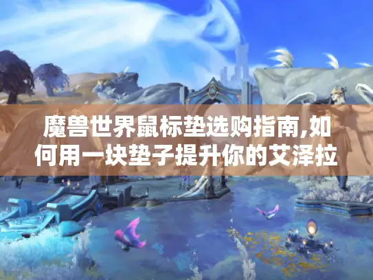 魔兽世界鼠标垫选购指南,如何用一块垫子提升你的艾泽拉斯战力