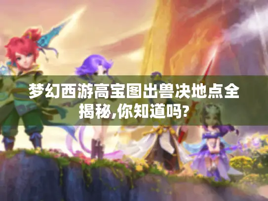 梦幻西游高宝图出兽决地点全揭秘,你知道吗? 梦幻西游高宝图出兽决地点全揭秘,你知道吗?