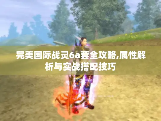 完美国际战灵6a套全攻略,属性解析与实战搭配技巧