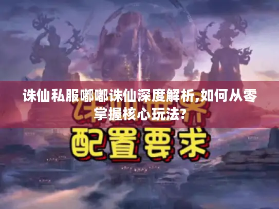 诛仙私服嘟嘟诛仙深度解析,如何从零掌握核心玩法?