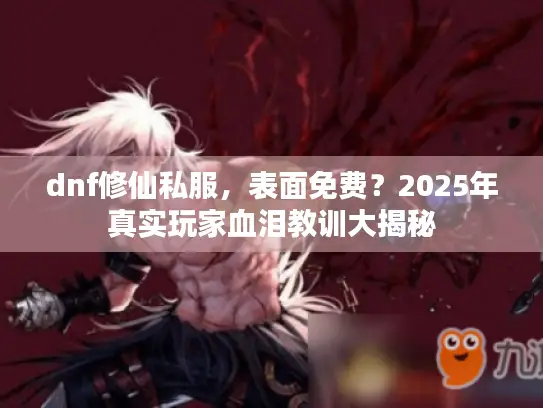 dnf修仙私服,表面免费?2025年真实玩家血泪教训大揭秘 dnf修仙私服,表面免费?2025年真实玩家血泪教训大揭秘