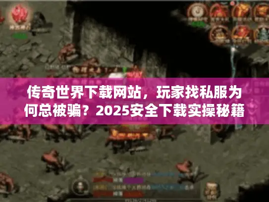 传奇世界下载网站，玩家找私服为何总被骗？2025安全下载实操秘籍