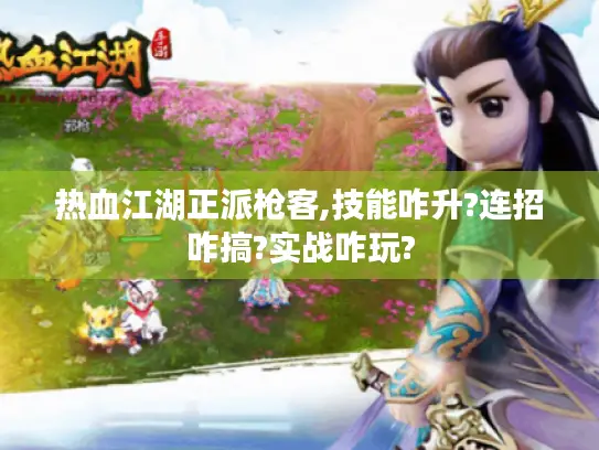 热血江湖正派枪客,技能咋升?连招咋搞?实战咋玩? 热血江湖正派枪客,技能咋升?连招咋搞?实战咋玩?